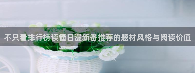 羞羞漫画免费阅读:不只看排行榜读懂日漫新番推荐的题材风格与阅读价值